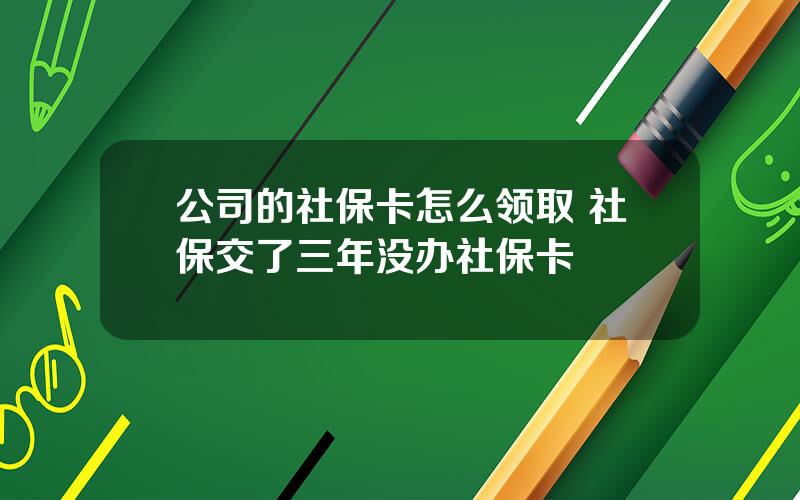 公司的社保卡怎么领取 社保交了三年没办社保卡